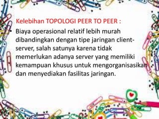 Kelebihan TOPOLOGI PEER TO PEER :
• Biaya operasional relatif lebih murah
dibandingkan dengan tipe jaringan clientserver, salah satunya karena tidak
memerlukan adanya server yang memiliki
kemampuan khusus untuk mengorganisasikan
dan menyediakan fasilitas jaringan.

 