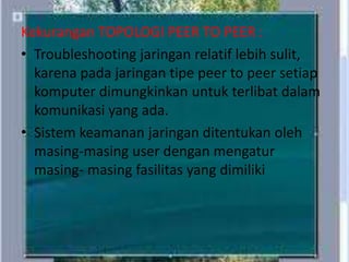 Kekurangan TOPOLOGI PEER TO PEER :
• Troubleshooting jaringan relatif lebih sulit,
karena pada jaringan tipe peer to peer setiap
komputer dimungkinkan untuk terlibat dalam
komunikasi yang ada.
• Sistem keamanan jaringan ditentukan oleh
masing-masing user dengan mengatur
masing- masing fasilitas yang dimiliki

 