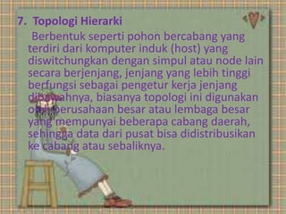 7. Topologi Hierarki
Berbentuk seperti pohon bercabang yang
terdiri dari komputer induk (host) yang
diswitchungkan dengan simpul atau node lain
secara berjenjang, jenjang yang lebih tinggi
berfungsi sebagai pengetur kerja jenjang
dibawahnya, biasanya topologi ini digunakan
oleh perusahaan besar atau lembaga besar
yang mempunyai beberapa cabang daerah,
sehingga data dari pusat bisa didistribusikan
ke cabang atau sebaliknya.

 