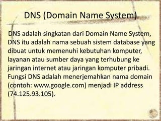 DNS (Domain Name System)
DNS adalah singkatan dari Domain Name System,
DNS itu adalah nama sebuah sistem database yang
dibuat untuk memenuhi kebutuhan komputer,
layanan atau sumber daya yang terhubung ke
jaringan internet atau jaringan komputer pribadi.
Fungsi DNS adalah menerjemahkan nama domain
(contoh: www.google.com) menjadi IP address
(74.125.93.105).

 