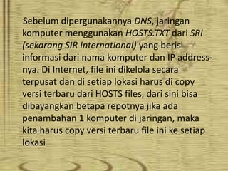 Sebelum dipergunakannya DNS, jaringan
komputer menggunakan HOSTS.TXT dari SRI
(sekarang SIR International) yang berisi
informasi dari nama komputer dan IP addressnya. Di Internet, file ini dikelola secara
terpusat dan di setiap lokasi harus di copy
versi terbaru dari HOSTS files, dari sini bisa
dibayangkan betapa repotnya jika ada
penambahan 1 komputer di jaringan, maka
kita harus copy versi terbaru file ini ke setiap
lokasi

 