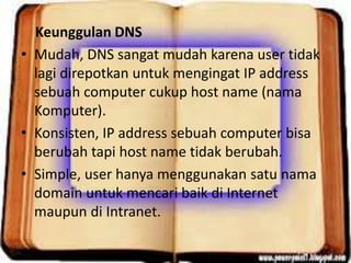 Keunggulan DNS
• Mudah, DNS sangat mudah karena user tidak
lagi direpotkan untuk mengingat IP address
sebuah computer cukup host name (nama
Komputer).
• Konsisten, IP address sebuah computer bisa
berubah tapi host name tidak berubah.
• Simple, user hanya menggunakan satu nama
domain untuk mencari baik di Internet
maupun di Intranet.

 