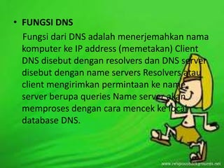 • FUNGSI DNS
Fungsi dari DNS adalah menerjemahkan nama
komputer ke IP address (memetakan) Client
DNS disebut dengan resolvers dan DNS server
disebut dengan name servers Resolvers atau
client mengirimkan permintaan ke name
server berupa queries Name server akan
memproses dengan cara mencek ke local
database DNS.

 