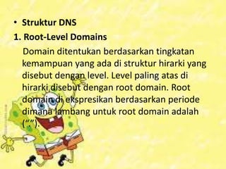 • Struktur DNS
1. Root-Level Domains
Domain ditentukan berdasarkan tingkatan
kemampuan yang ada di struktur hirarki yang
disebut dengan level. Level paling atas di
hirarki disebut dengan root domain. Root
domain di ekspresikan berdasarkan periode
dimana lambang untuk root domain adalah
(“.”).

 