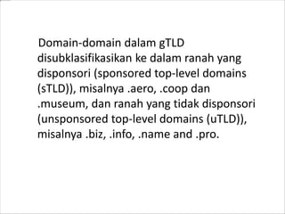 Domain-domain dalam gTLD
disubklasifikasikan ke dalam ranah yang
disponsori (sponsored top-level domains
(sTLD)), misalnya .aero, .coop dan
.museum, dan ranah yang tidak disponsori
(unsponsored top-level domains (uTLD)),
misalnya .biz, .info, .name and .pro.

 