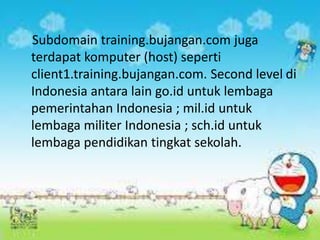 Subdomain training.bujangan.com juga
terdapat komputer (host) seperti
client1.training.bujangan.com. Second level di
Indonesia antara lain go.id untuk lembaga
pemerintahan Indonesia ; mil.id untuk
lembaga militer Indonesia ; sch.id untuk
lembaga pendidikan tingkat sekolah.

 