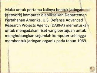 Maka untuk pertama kalinya bentuk jaringan
(network) komputer diaplikasikan.Departemen
Pertahanan Amerika, U.S. Defense Advanced
Research Projects Agency (DARPA) memutuskan
untuk mengadakan riset yang bertujuan untuk
menghubungkan sejumlah komputer sehingga
membentuk jaringan organik pada tahun 1969..

 