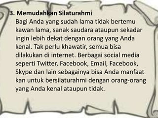 3. Memudahkan Silaturahmi
Bagi Anda yang sudah lama tidak bertemu
kawan lama, sanak saudara ataupun sekadar
ingin lebih dekat dengan orang yang Anda
kenal. Tak perlu khawatir, semua bisa
dilakukan di internet. Berbagai social media
seperti Twitter, Facebook, Email, Facebook,
Skype dan lain sebagainya bisa Anda manfaat
kan untuk bersilaturahmi dengan orang-orang
yang Anda kenal ataupun tidak.

 