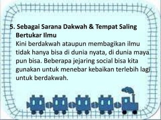 5. Sebagai Sarana Dakwah & Tempat Saling
Bertukar Ilmu
Kini berdakwah ataupun membagikan ilmu
tidak hanya bisa di dunia nyata, di dunia maya
pun bisa. Beberapa jejaring social bisa kita
gunakan untuk menebar kebaikan terlebih lagi
untuk berdakwah.

 