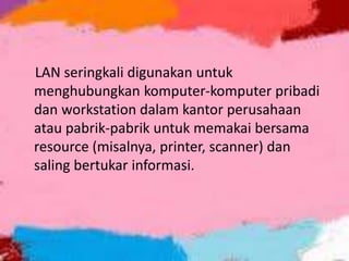 LAN seringkali digunakan untuk
menghubungkan komputer-komputer pribadi
dan workstation dalam kantor perusahaan
atau pabrik-pabrik untuk memakai bersama
resource (misalnya, printer, scanner) dan
saling bertukar informasi.

 