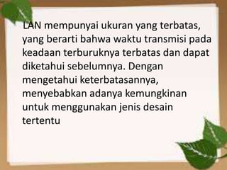LAN mempunyai ukuran yang terbatas,
yang berarti bahwa waktu transmisi pada
keadaan terburuknya terbatas dan dapat
diketahui sebelumnya. Dengan
mengetahui keterbatasannya,
menyebabkan adanya kemungkinan
untuk menggunakan jenis desain
tertentu

 