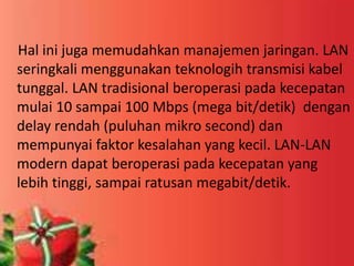 Hal ini juga memudahkan manajemen jaringan. LAN
seringkali menggunakan teknologih transmisi kabel
tunggal. LAN tradisional beroperasi pada kecepatan
mulai 10 sampai 100 Mbps (mega bit/detik) dengan
delay rendah (puluhan mikro second) dan
mempunyai faktor kesalahan yang kecil. LAN-LAN
modern dapat beroperasi pada kecepatan yang
lebih tinggi, sampai ratusan megabit/detik.

 