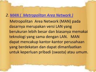 2. MAN ( Metropolitan Area Network )
Metropolitan Area Network (MAN) pada
dasarnya merupakan versi LAN yang
berukuran lebih besar dan biasanya memakai
teknologi yang sama dengan LAN. MAN
dapat mencakup kantor-kantor perusahaan
yang berdekatan dan dapat dimanfaatkan
untuk keperluan pribadi (swasta) atau umum.

 