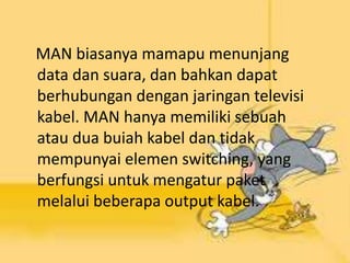 MAN biasanya mamapu menunjang
data dan suara, dan bahkan dapat
berhubungan dengan jaringan televisi
kabel. MAN hanya memiliki sebuah
atau dua buiah kabel dan tidak
mempunyai elemen switching, yang
berfungsi untuk mengatur paket
melalui beberapa output kabel.

 
