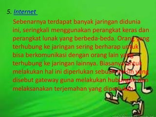 5. Internet
Sebenarnya terdapat banyak jaringan didunia
ini, seringkali menggunakan perangkat keras dan
perangkat lunak yang berbeda-beda. Orang yang
terhubung ke jaringan sering berharap untuk
bisa berkomunikasi dengan orang lain yang
terhubung ke jaringan lainnya. Biasanya untuk
melakukan hal ini diperlukan sebuah mesin yang
disebut gateway guna melakukan hubungan dan
melaksanakan terjemahan yang diperlukan.

 