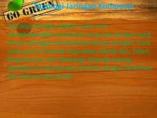 Topologi Jaringan Komputer
Topologi Jaringan adalah suatu cara
menghubungkan komputer yang satu dengan yang
lainya sehingga membentuk sebuah Jaringan. Cara
yang saat ini banyak di gunakan adalah Bus, Token
Ring (Cincin), Star (Bintang). Masing-masing
topologi ini mempunyai ciri khas, dengan kelebihan
dan kekurannya sendiri.

 