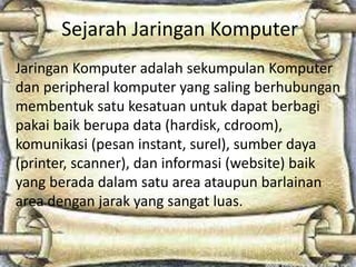 Sejarah Jaringan Komputer
Jaringan Komputer adalah sekumpulan Komputer
dan peripheral komputer yang saling berhubungan
membentuk satu kesatuan untuk dapat berbagi
pakai baik berupa data (hardisk, cdroom),
komunikasi (pesan instant, surel), sumber daya
(printer, scanner), dan informasi (website) baik
yang berada dalam satu area ataupun barlainan
area dengan jarak yang sangat luas.

 
