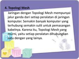 4. Topologi Mesh
Jaringan dengan Topologi Mesh mempunyai
jalur ganda dari setiap peralatan di jaringan
komputer. Semakin banyak komputer yang
terhubung semakin sulit untuk pemasangan
kabelnya. Karena itu, Topologi Mesh yang
murni, yaitu setiap peralatan dihubungkan
satu dengan yang lainya.

 