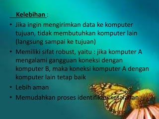 •

•

•
•

Kelebihan :
Jika ingin mengirimkan data ke komputer
tujuan, tidak membutuhkan komputer lain
(langsung sampai ke tujuan)
Memiliki sifat robust, yaitu : jika komputer A
mengalami gangguan koneksi dengan
komputer B, maka koneksi komputer A dengan
komputer lain tetap baik
Lebih aman
Memudahkan proses identifikasi kesalahan

 