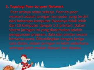5. Topologi Peer-to-peer Network
Peer artinya rekan sekerja. Peer-to-peer
network adalah jaringan komputer yang terdiri
dari beberapa komputer (biasanya tidak lebih
dari 10 komputer dengan 1-2 printer). Dalam
sistem jaringan ini yang diutamakan adalah
penggunaan program, data dan printer secara
bersama-sama. Dibandingkan dengan ketiga
cara diatas, sistem jaringan ini lebih sederhana
sehingga lebih mudah dipejari dan dipakai.

 