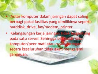 • Antar komputer dalam jaringan dapat saling
berbagi-pakai fasilitas yang dimilikinya seperti:
harddisk, drive, fax/modem, printer.
• Kelangsungan kerja jaringan tidak tergantung
pada satu server. Sehingga bila salah satu
komputer/peer mati atau rusak, jaringan
secara keseluruhan tidak akan mengalami
gangguan.

 