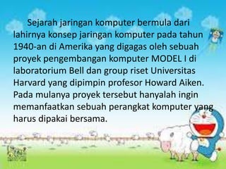 Sejarah jaringan komputer bermula dari
lahirnya konsep jaringan komputer pada tahun
1940-an di Amerika yang digagas oleh sebuah
proyek pengembangan komputer MODEL I di
laboratorium Bell dan group riset Universitas
Harvard yang dipimpin profesor Howard Aiken.
Pada mulanya proyek tersebut hanyalah ingin
memanfaatkan sebuah perangkat komputer yang
harus dipakai bersama.

 