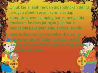 • Unjuk kerja lebih rendah dibandingkan dengan
jaringan client- server, karena setiap
komputer/peer isamping harus mengelola
emakaian fasilitas jaringan juga harus
mengelola pekerjaan atau aplikasi sendiri
• Karena data jaringan tersebar di masingmasing komputer dalam jaringan, maka
backup harus dilakukan oleh masing- masing
komputer tersebut.

 