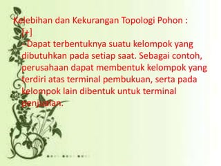 Kelebihan dan Kekurangan Topologi Pohon :
[+]
- Dapat terbentuknya suatu kelompok yang
dibutuhkan pada setiap saat. Sebagai contoh,
perusahaan dapat membentuk kelompok yang
terdiri atas terminal pembukuan, serta pada
kelompok lain dibentuk untuk terminal
penjualan.

 