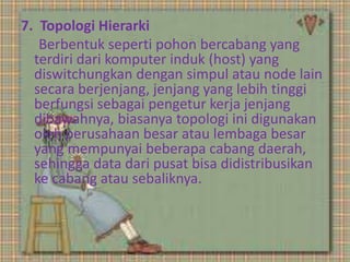 7. Topologi Hierarki
Berbentuk seperti pohon bercabang yang
terdiri dari komputer induk (host) yang
diswitchungkan dengan simpul atau node lain
secara berjenjang, jenjang yang lebih tinggi
berfungsi sebagai pengetur kerja jenjang
dibawahnya, biasanya topologi ini digunakan
oleh perusahaan besar atau lembaga besar
yang mempunyai beberapa cabang daerah,
sehingga data dari pusat bisa didistribusikan
ke cabang atau sebaliknya.

 