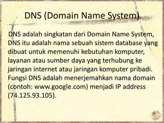 DNS (Domain Name System)
DNS adalah singkatan dari Domain Name System,
DNS itu adalah nama sebuah sistem database yang
dibuat untuk memenuhi kebutuhan komputer,
layanan atau sumber daya yang terhubung ke
jaringan internet atau jaringan komputer pribadi.
Fungsi DNS adalah menerjemahkan nama domain
(contoh: www.google.com) menjadi IP address
(74.125.93.105).

 