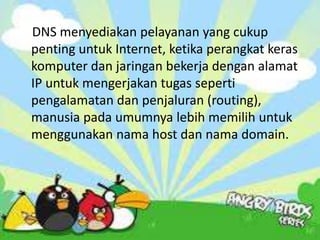DNS menyediakan pelayanan yang cukup
penting untuk Internet, ketika perangkat keras
komputer dan jaringan bekerja dengan alamat
IP untuk mengerjakan tugas seperti
pengalamatan dan penjaluran (routing),
manusia pada umumnya lebih memilih untuk
menggunakan nama host dan nama domain.

 