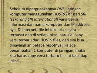 Sebelum dipergunakannya DNS, jaringan
komputer menggunakan HOSTS.TXT dari SRI
(sekarang SIR International) yang berisi
informasi dari nama komputer dan IP addressnya. Di Internet, file ini dikelola secara
terpusat dan di setiap lokasi harus di copy
versi terbaru dari HOSTS files, dari sini bisa
dibayangkan betapa repotnya jika ada
penambahan 1 komputer di jaringan, maka
kita harus copy versi terbaru file ini ke setiap
lokasi

 