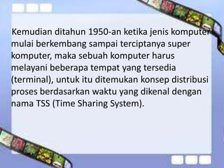 Kemudian ditahun 1950-an ketika jenis komputer
mulai berkembang sampai terciptanya super
komputer, maka sebuah komputer harus
melayani beberapa tempat yang tersedia
(terminal), untuk itu ditemukan konsep distribusi
proses berdasarkan waktu yang dikenal dengan
nama TSS (Time Sharing System).

 