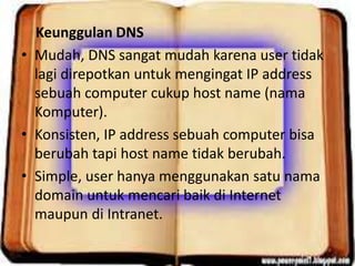 Keunggulan DNS
• Mudah, DNS sangat mudah karena user tidak
lagi direpotkan untuk mengingat IP address
sebuah computer cukup host name (nama
Komputer).
• Konsisten, IP address sebuah computer bisa
berubah tapi host name tidak berubah.
• Simple, user hanya menggunakan satu nama
domain untuk mencari baik di Internet
maupun di Intranet.

 