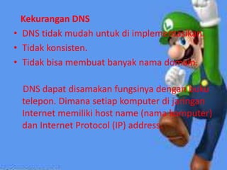 Kekurangan DNS
• DNS tidak mudah untuk di implementasikan.
• Tidak konsisten.
• Tidak bisa membuat banyak nama domain.

DNS dapat disamakan fungsinya dengan buku
telepon. Dimana setiap komputer di jaringan
Internet memiliki host name (nama komputer)
dan Internet Protocol (IP) address.

 