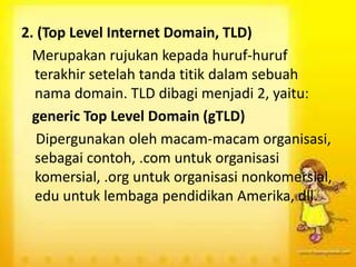 2. (Top Level Internet Domain, TLD)
Merupakan rujukan kepada huruf-huruf
terakhir setelah tanda titik dalam sebuah
nama domain. TLD dibagi menjadi 2, yaitu:
generic Top Level Domain (gTLD)
Dipergunakan oleh macam-macam organisasi,
sebagai contoh, .com untuk organisasi
komersial, .org untuk organisasi nonkomersial,
edu untuk lembaga pendidikan Amerika, dll.

 