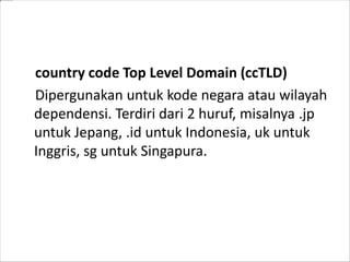 country code Top Level Domain (ccTLD)
Dipergunakan untuk kode negara atau wilayah
dependensi. Terdiri dari 2 huruf, misalnya .jp
untuk Jepang, .id untuk Indonesia, uk untuk
Inggris, sg untuk Singapura.

 