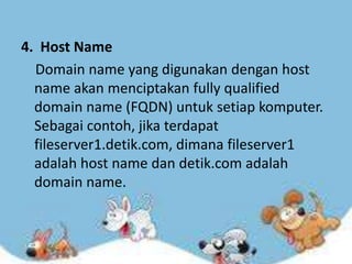 4. Host Name
Domain name yang digunakan dengan host
name akan menciptakan fully qualified
domain name (FQDN) untuk setiap komputer.
Sebagai contoh, jika terdapat
fileserver1.detik.com, dimana fileserver1
adalah host name dan detik.com adalah
domain name.

 