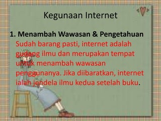 Kegunaan Internet
1. Menambah Wawasan & Pengetahuan
Sudah barang pasti, internet adalah
gudang ilmu dan merupakan tempat
untuk menambah wawasan
penggunanya. Jika diibaratkan, internet
ialah jendela ilmu kedua setelah buku.

 