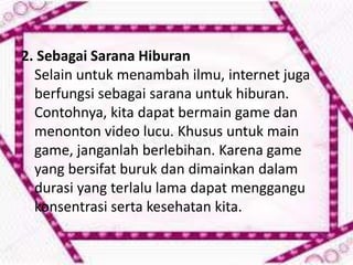 2. Sebagai Sarana Hiburan
Selain untuk menambah ilmu, internet juga
berfungsi sebagai sarana untuk hiburan.
Contohnya, kita dapat bermain game dan
menonton video lucu. Khusus untuk main
game, janganlah berlebihan. Karena game
yang bersifat buruk dan dimainkan dalam
durasi yang terlalu lama dapat menggangu
konsentrasi serta kesehatan kita.

 