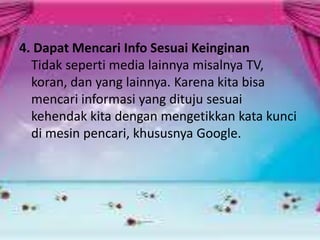 4. Dapat Mencari Info Sesuai Keinginan
Tidak seperti media lainnya misalnya TV,
koran, dan yang lainnya. Karena kita bisa
mencari informasi yang dituju sesuai
kehendak kita dengan mengetikkan kata kunci
di mesin pencari, khususnya Google.

 