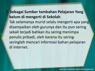 7. Sebagai Sumber tambahan Pelajaran Yang
belum di mengerti di Sekolah
Tak selamanya murid selalu mengerti apa yang
disampaikan oleh gurunya dan itu pun sering
sekali terjadi bahkan itu sering menimpa
penulis pribadi, oleh karena itu seringseringlah mencari informasi bahan pelajaran
di Internet.

 