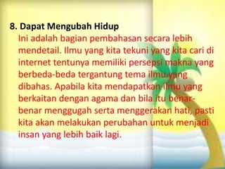 8. Dapat Mengubah Hidup
Ini adalah bagian pembahasan secara lebih
mendetail. Ilmu yang kita tekuni yang kita cari di
internet tentunya memiliki persepsi makna yang
berbeda-beda tergantung tema ilmu yang
dibahas. Apabila kita mendapatkan ilmu yang
berkaitan dengan agama dan bila itu benarbenar menggugah serta menggerakan hati, pasti
kita akan melakukan perubahan untuk menjadi
insan yang lebih baik lagi.

 