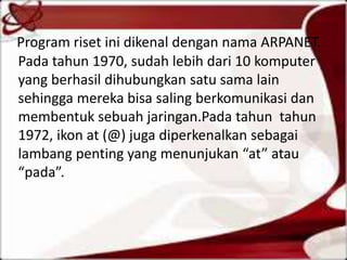 Program riset ini dikenal dengan nama ARPANET.
Pada tahun 1970, sudah lebih dari 10 komputer
yang berhasil dihubungkan satu sama lain
sehingga mereka bisa saling berkomunikasi dan
membentuk sebuah jaringan.Pada tahun tahun
1972, ikon at (@) juga diperkenalkan sebagai
lambang penting yang menunjukan “at” atau
“pada”.

 