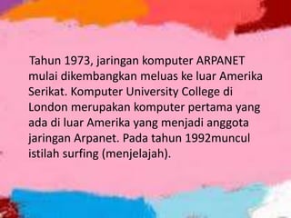 Tahun 1973, jaringan komputer ARPANET
mulai dikembangkan meluas ke luar Amerika
Serikat. Komputer University College di
London merupakan komputer pertama yang
ada di luar Amerika yang menjadi anggota
jaringan Arpanet. Pada tahun 1992muncul
istilah surfing (menjelajah).

 