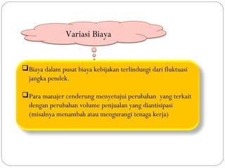 Variasi Biaya


 Biaya dalam pusat biaya kebijakan terlindungi dari fluktuasi
  jangka pendek.

 Para manajer cenderung menyetujui perubahan yang terkait
  dengan perubahan volume penjualan yang diantisipasi
  (misalnya menambah atau mengurangi tenaga kerja)
 
