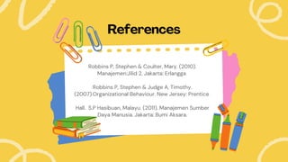 References
Robbins P, Stephen & Coulter, Mary. (2010).
Manajemen:Jilid 2. Jakarta: Erlangga
Robbins P, Stephen & Judge A, Timothy.
(2007).Organizational Behaviour. New Jersey: Prentice
Hall. S.P Hasibuan, Malayu. (2011). Manajemen Sumber
Daya Manusia. Jakarta: Bumi Aksara.
 
