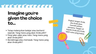 Tetap melanjutkan belajar atau berhenti
sejenak. Yang mana yang akan Anda pilih?
Pergi jalan-jalan atau tidur, Yang mana yang
akan Anda pilih?
Berolahraga atau memasak. Yang mana yang
akan Anda pilih?
Imagine you're
given the choice
to...
Angkat tangan Anda
jika Anda akan
memilih pilihan
pertama. Tangan di
kepala Anda jika Anda
lebih suka yang kedua.
 