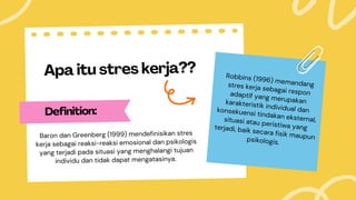 Apa itu stres kerja??
Definition:
Baron dan Greenberg (1999) mendefinisikan stres
kerja sebagai reaksi-reaksi emosional dan psikologis
yang terjadi pada situasi yang menghalangi tujuan
individu dan tidak dapat mengatasinya.
Robbins (1996) memandang
stres kerja sebagai respon
adaptif yang merupakan
karakteristik individual dan
konsekuensi tindakan eksternal,
situasi atau peristiwa yang
terjadi, baik secara fisik maupun
psikologis.
 