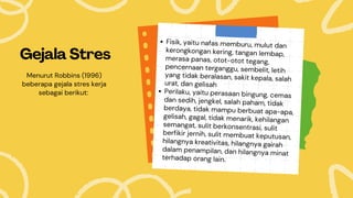Gejala Stres
Fisik, yaitu nafas memburu, mulut dan
kerongkongan kering, tangan lembap,
merasa panas, otot-otot tegang,
pencernaan terganggu, sembelit, letih
yang tidak beralasan, sakit kepala, salah
urat, dan gelisah
Perilaku, yaitu perasaan bingung, cemas
dan sedih, jengkel, salah paham, tidak
berdaya, tidak mampu berbuat apa-apa,
gelisah, gagal, tidak menarik, kehilangan
semangat, sulit berkonsentrasi, sulit
berfikir jernih, sulit membuat keputusan,
hilangnya kreativitas, hilangnya gairah
dalam penampilan, dan hilangnya minat
terhadap orang lain.
Menurut Robbins (1996)
beberapa gejala stres kerja
sebagai berikut:
 